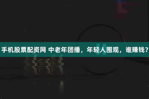手机股票配资网 中老年团播，年轻人围观，谁赚钱？