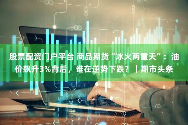 股票配资门户平台 商品期货“冰火两重天”：油价飙升3%背后，谁在逆势下跌？｜期市头条