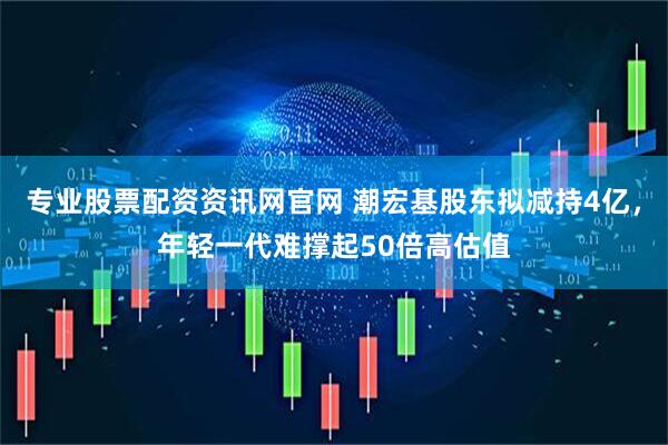 专业股票配资资讯网官网 潮宏基股东拟减持4亿，年轻一代难撑起50倍高估值