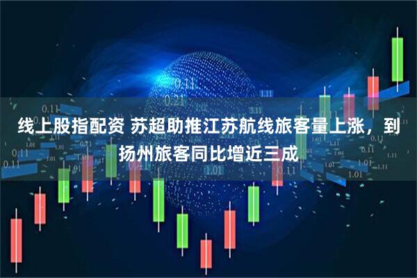 线上股指配资 苏超助推江苏航线旅客量上涨，到扬州旅客同比增近三成