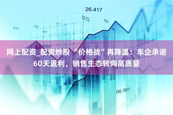 网上配资_配资炒股 “价格战”再降温：车企承诺60天返利，销售生态转向高质量