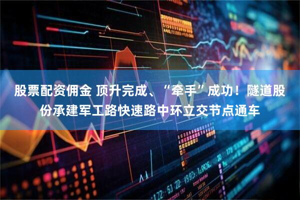 股票配资佣金 顶升完成、“牵手”成功！隧道股份承建军工路快速路中环立交节点通车