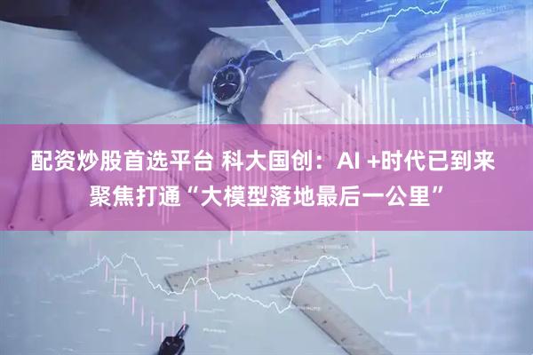 配资炒股首选平台 科大国创：AI +时代已到来 聚焦打通“大模型落地最后一公里”