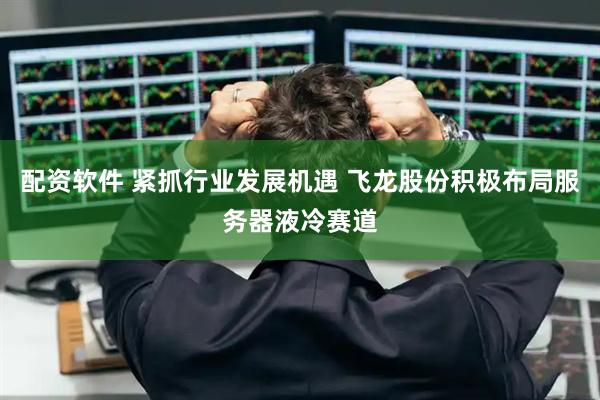配资软件 紧抓行业发展机遇 飞龙股份积极布局服务器液冷赛道