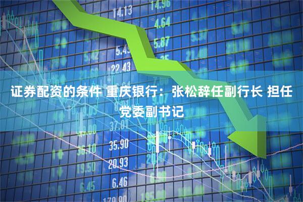 证券配资的条件 重庆银行：张松辞任副行长 担任党委副书记
