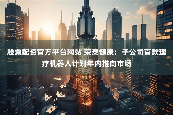 股票配资官方平台网站 荣泰健康：子公司首款理疗机器人计划年内推向市场