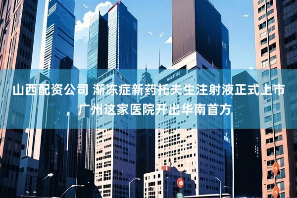 山西配资公司 渐冻症新药托夫生注射液正式上市，广州这家医院开出华南首方