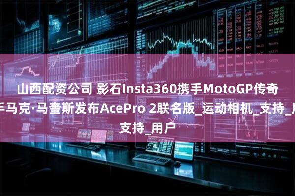 山西配资公司 影石Insta360携手MotoGP传奇车手马克·马奎斯发布AcePro 2联名版_运动相机_支持_用户