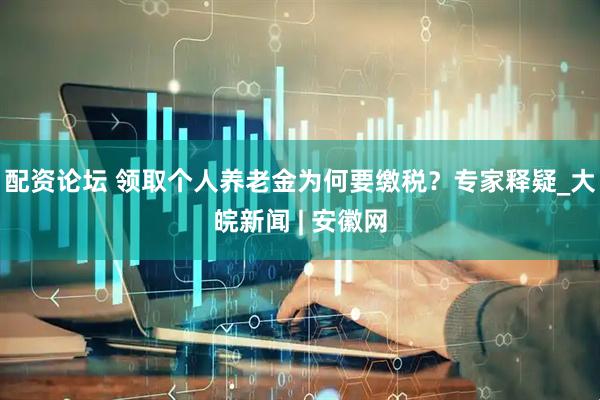 配资论坛 领取个人养老金为何要缴税？专家释疑_大皖新闻 | 安徽网