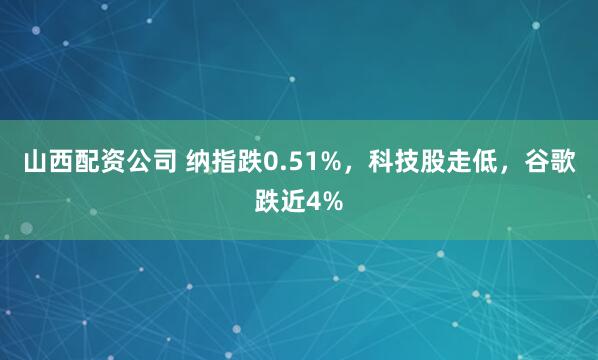 山西配资公司 纳指跌0.51%，科技股走低，谷歌跌近4%