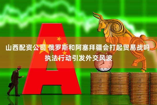 山西配资公司 俄罗斯和阿塞拜疆会打起贸易战吗 执法行动引发外交风波