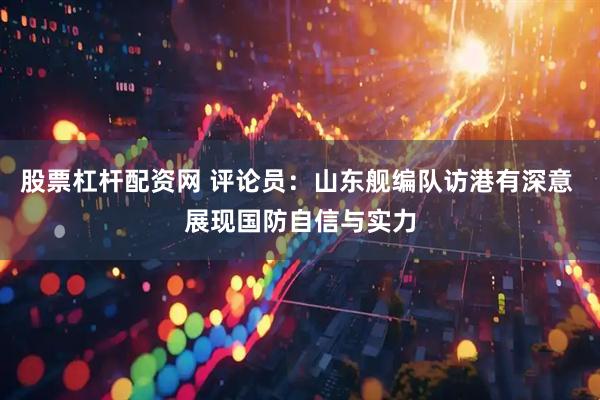 股票杠杆配资网 评论员：山东舰编队访港有深意 展现国防自信与实力
