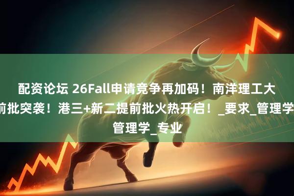 配资论坛 26Fall申请竞争再加码！南洋理工大学提前批突袭！港三+新二提前批火热开启！_要求_管理学_专业
