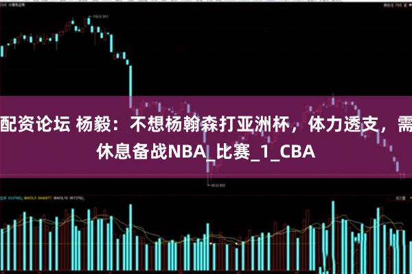 配资论坛 杨毅：不想杨翰森打亚洲杯，体力透支，需休息备战NBA_比赛_1_CBA