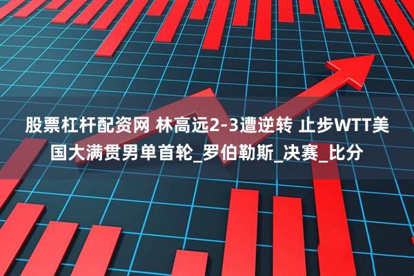 股票杠杆配资网 林高远2-3遭逆转 止步WTT美国大满贯男单首轮_罗伯勒斯_决赛_比分
