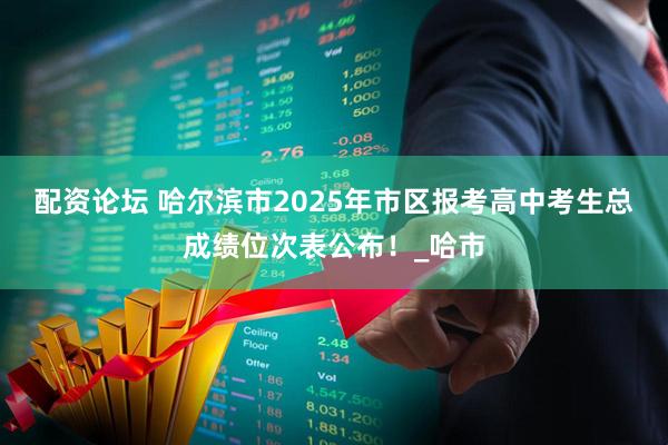 配资论坛 哈尔滨市2025年市区报考高中考生总成绩位次表公布！_哈市