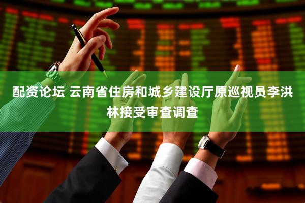配资论坛 云南省住房和城乡建设厅原巡视员李洪林接受审查调查