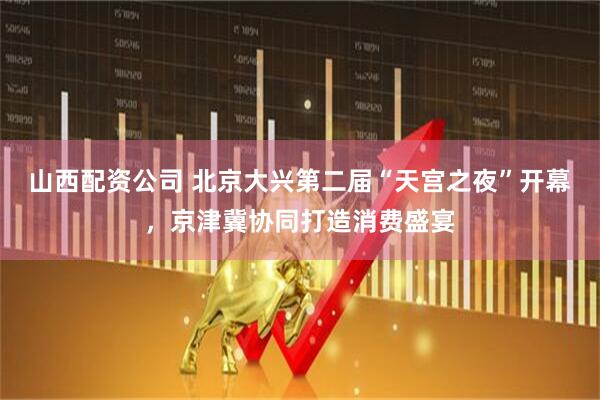 山西配资公司 北京大兴第二届“天宫之夜”开幕，京津冀协同打造消费盛宴