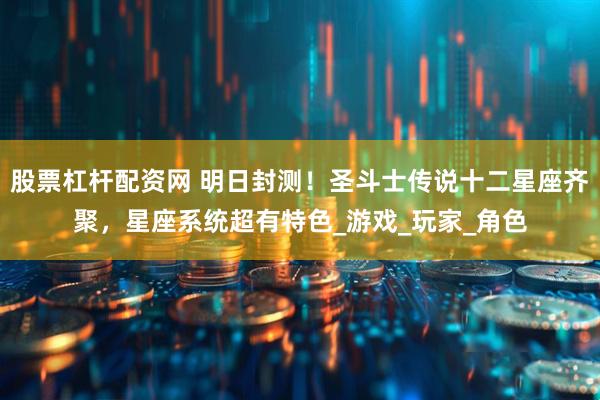股票杠杆配资网 明日封测！圣斗士传说十二星座齐聚，星座系统超有特色_游戏_玩家_角色