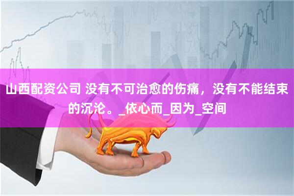 山西配资公司 没有不可治愈的伤痛，没有不能结束的沉沦。_依心而_因为_空间