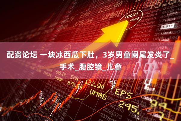 配资论坛 一块冰西瓜下肚，3岁男童阑尾发炎了_手术_腹腔镜_儿童
