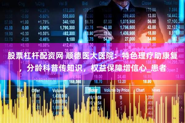 股票杠杆配资网 顺德医大医院：特色理疗助康复，分龄科普传知识，权益保障增信心_患者