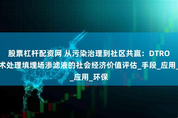 股票杠杆配资网 从污染治理到社区共赢：DTRO膜技术处理填埋场渗滤液的社会经济价值评估_手段_应用_环保