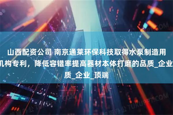 山西配资公司 南京通莱环保科技取得水泵制造用打磨机构专利，降低容错率提高器材本体打磨的品质_企业_顶端