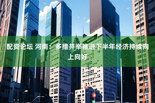 配资论坛 河南：多措并举推进下半年经济持续向上向好