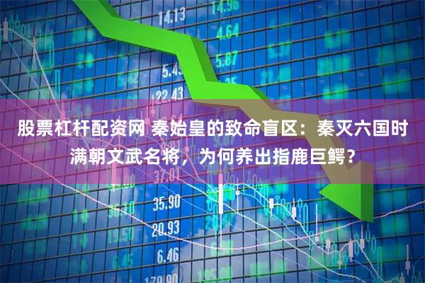 股票杠杆配资网 秦始皇的致命盲区：秦灭六国时满朝文武名将，为何养出指鹿巨鳄？