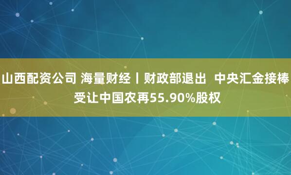 山西配资公司 海量财经丨财政部退出  中央汇金接棒 受让中国农再55.90%股权
