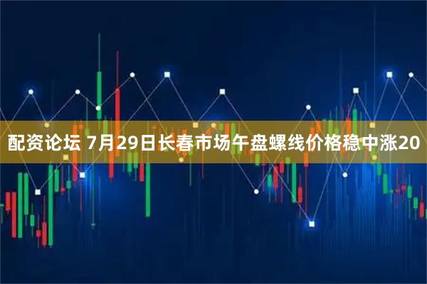 配资论坛 7月29日长春市场午盘螺线价格稳中涨20
