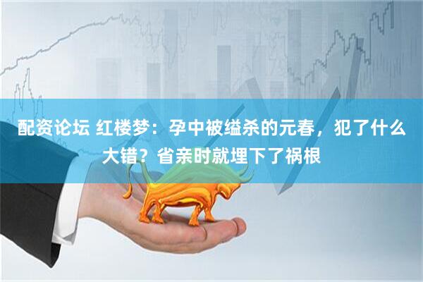 配资论坛 红楼梦：孕中被缢杀的元春，犯了什么大错？省亲时就埋下了祸根