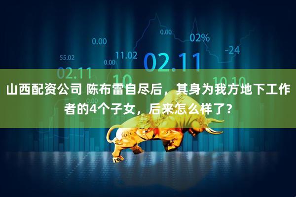 山西配资公司 陈布雷自尽后，其身为我方地下工作者的4个子女，后来怎么样了？