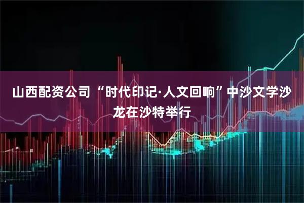 山西配资公司 “时代印记·人文回响”中沙文学沙龙在沙特举行