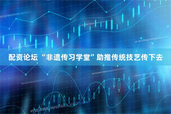 配资论坛 “非遗传习学堂”助推传统技艺传下去