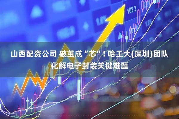 山西配资公司 破茧成“芯”! 哈工大(深圳)团队化解电子封装关键难题