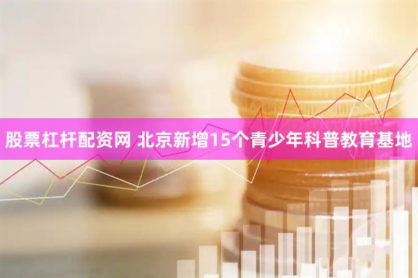 股票杠杆配资网 北京新增15个青少年科普教育基地