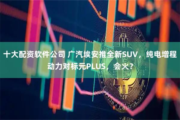 十大配资软件公司 广汽埃安推全新SUV,纯电增程动力对标元PLUS,会火?