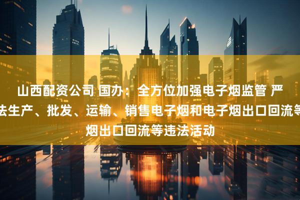 山西配资公司 国办:全方位加强电子烟监管 严厉查处非法生产、批发、运输、销售电子烟和电子烟出口回流等违法活动