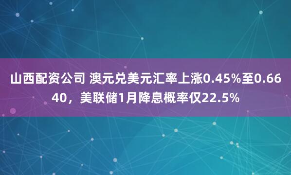山西配资公司 澳元兑美元汇率上涨0.45%至0.6640,美联储1月降息概率仅22.5%