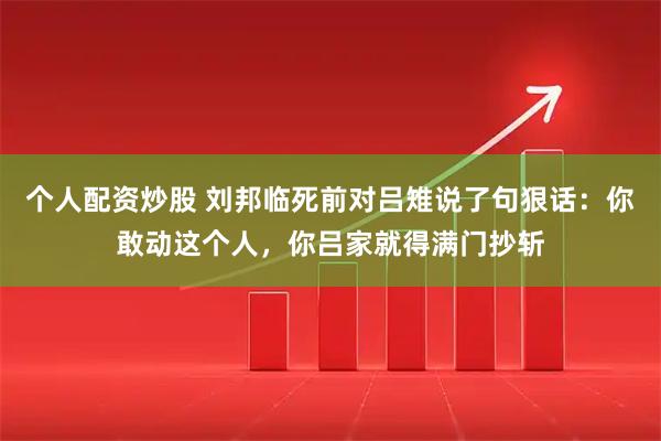 个人配资炒股 刘邦临死前对吕雉说了句狠话：你敢动这个人，你吕家就得满门抄斩